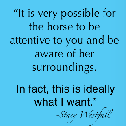 It is very possible for the horse to be attentive to you and be aware of her surroundings. In fact, this is ideally what I want. Stacy Westfall